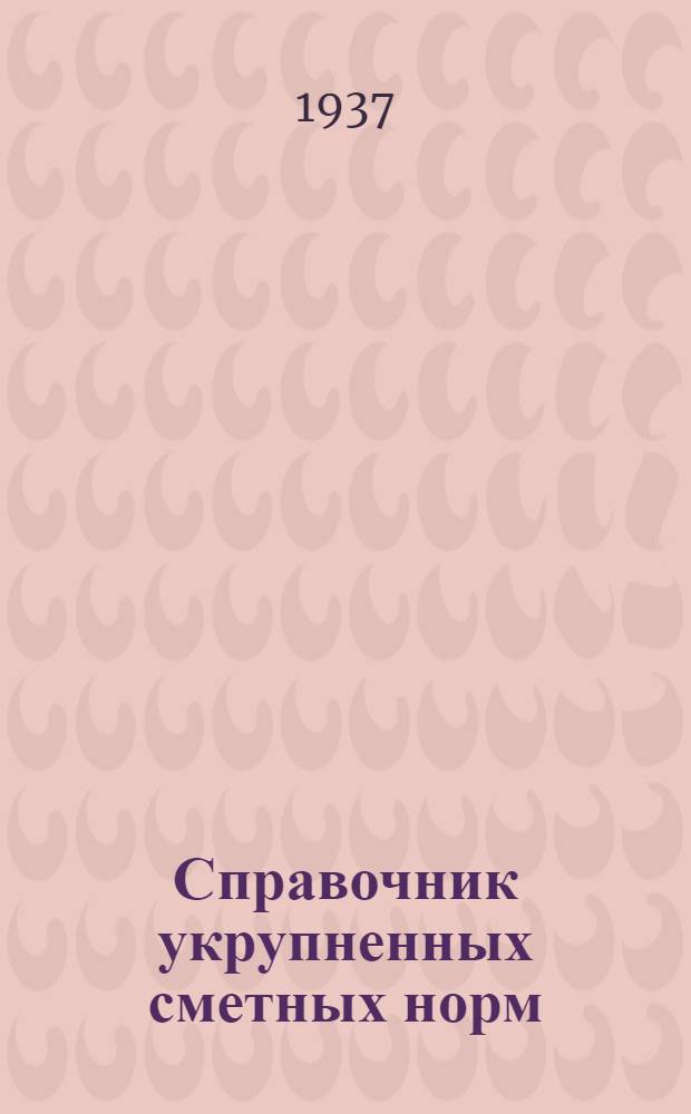 ... Справочник укрупненных сметных норм : Разработан Всес. науч.-иссл. ин-том по проектированию орг-ции строит. работ "Гипрооргстрой" НКТП : Утв. постановлением СНК СССР от 29 ноября 1937 г. для применения при сост. смет на строит. работы