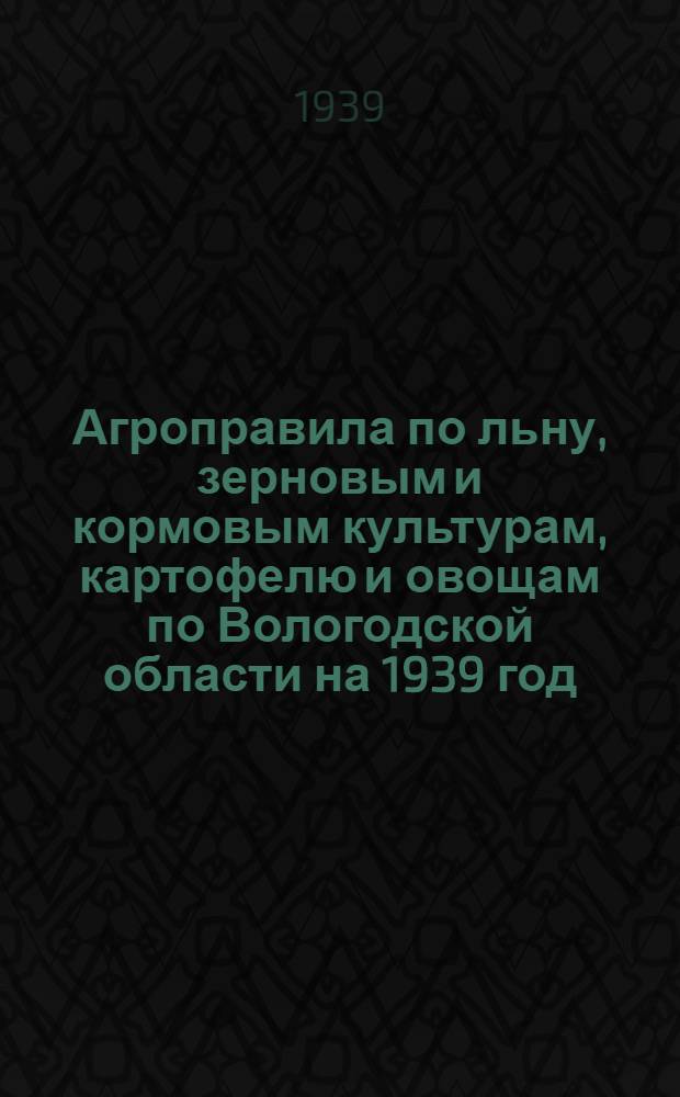 Агроправила по льну, зерновым и кормовым культурам, картофелю и овощам по Вологодской области на 1939 год : Утв. ОблЗО