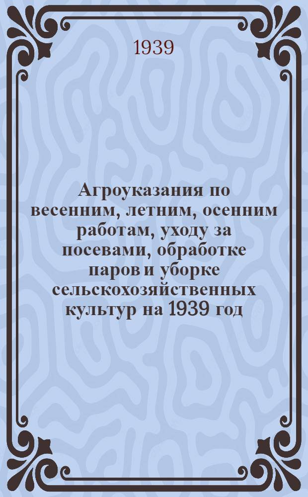Агроуказания по весенним, летним, осенним работам, уходу за посевами, обработке паров и уборке сельскохозяйственных культур на 1939 год