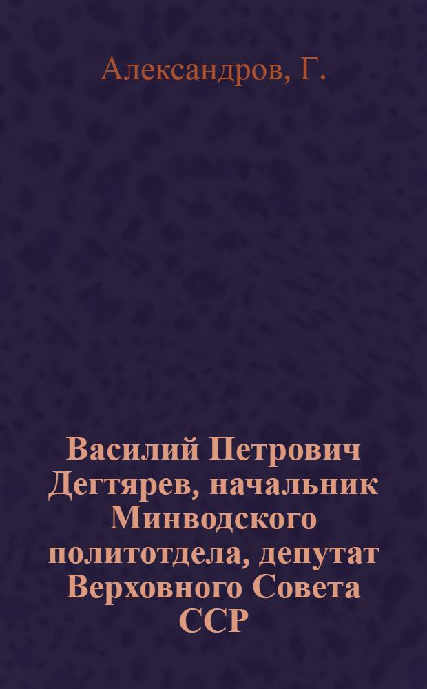 Василий Петрович Дегтярев, начальник Минводского политотдела, депутат Верховного Совета ССР : Орджоникидзевская ж. д. : Биогр. очерк
