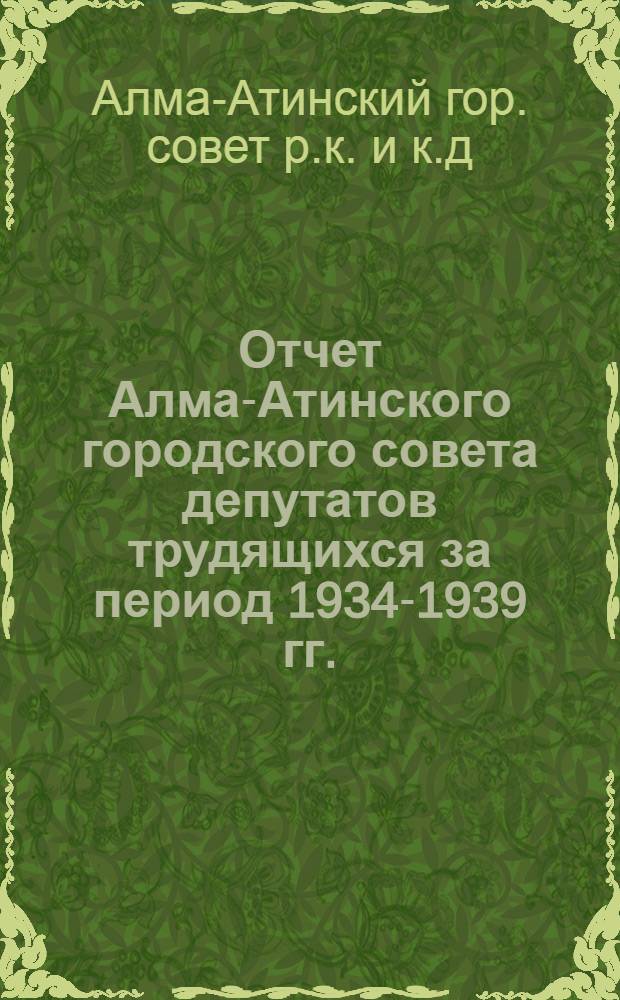 Отчет Алма-Атинского городского совета депутатов трудящихся за период 1934-1939 гг.