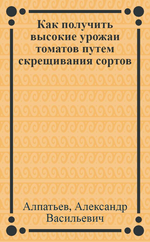 Как получить высокие урожаи томатов путем скрещивания сортов : Инструкция для агрономов и колх. актива по проведению скрещиваний для получения семян гетерозисных томатов