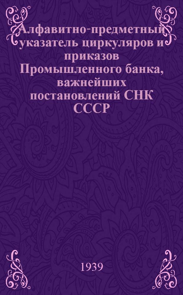 Алфавитно-предметный указатель циркуляров и приказов Промышленного банка, важнейших постановлений СНК СССР, Экономического совета при СНК СССР, СНК РСФСР, НКФ СССР и НКТ СССР и циркуляров правления Госбанка по вопросам строительства и его финансирования за 1938 г.
