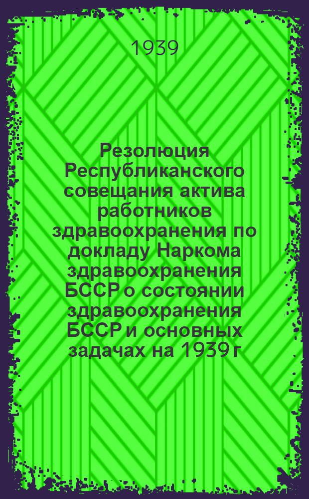 Резолюция Республиканского совещания актива работников здравоохранения по докладу Наркома здравоохранения БССР о состоянии здравоохранения БССР и основных задачах на 1939 г. 11-13 мая 1939 г.