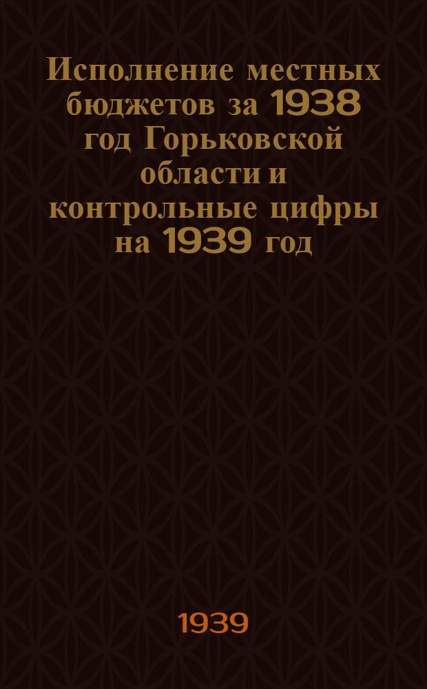 Исполнение местных бюджетов за 1938 год Горьковской области и контрольные цифры на 1939 год : Материал для пленума Облисполкома : Проект