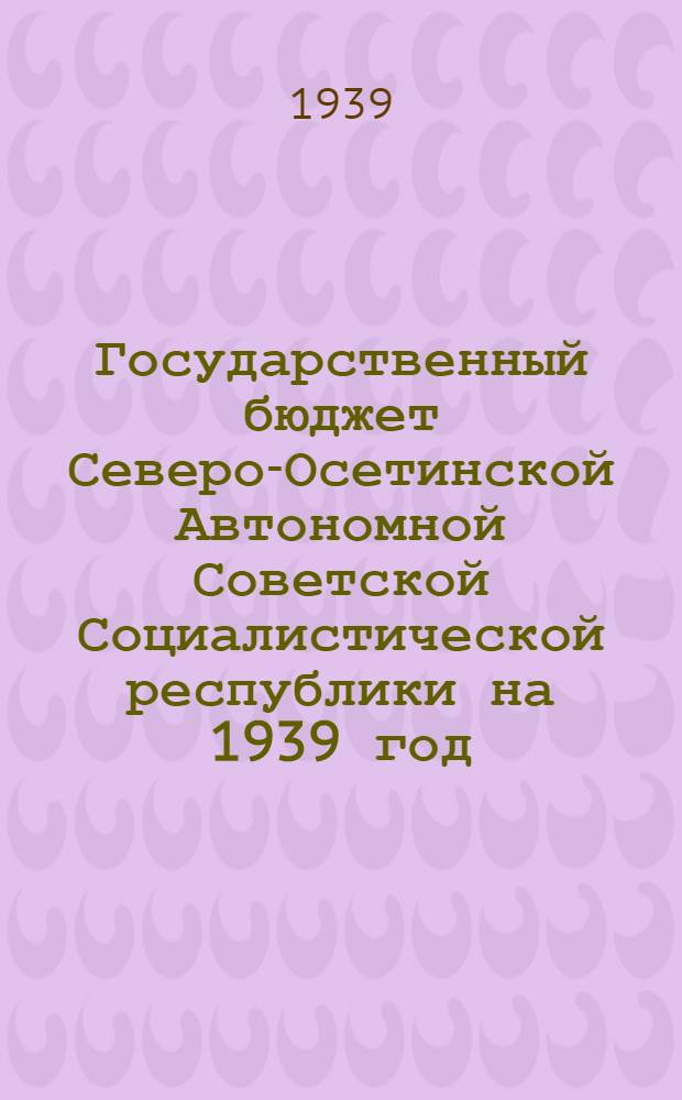 Государственный бюджет Северо-Осетинской Автономной Советской Социалистической республики на 1939 год, принятый Советом Народных Комиссаров Северо-Осетинской АССР, [и отчет об исполнении государственного бюджета Северо-Осетинской АССР за 1938 год]