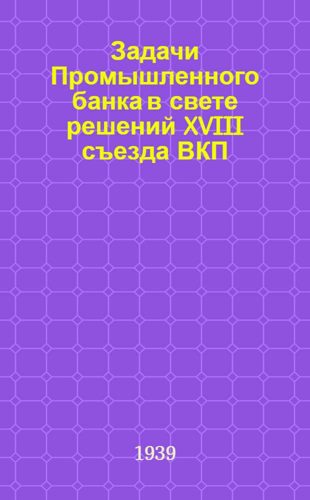 Задачи Промышленного банка в свете решений XVIII съезда ВКП(б) : Доклад на Совещании актива Пром. банка, 8 июля 1939 г