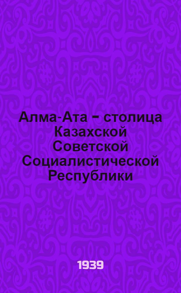 Алма-Ата - столица Казахской Советской Социалистической Республики : Очерк