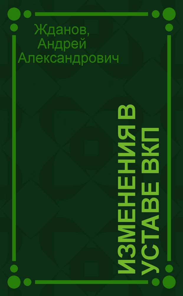 Изменения в уставе ВКП(б) : Тезисы доклада т. А. А. Жданова на 18 съезде ВКП(б), одобр. в основном Политбюро ЦК ВКП(б). 3 пункт порядка дня съезда