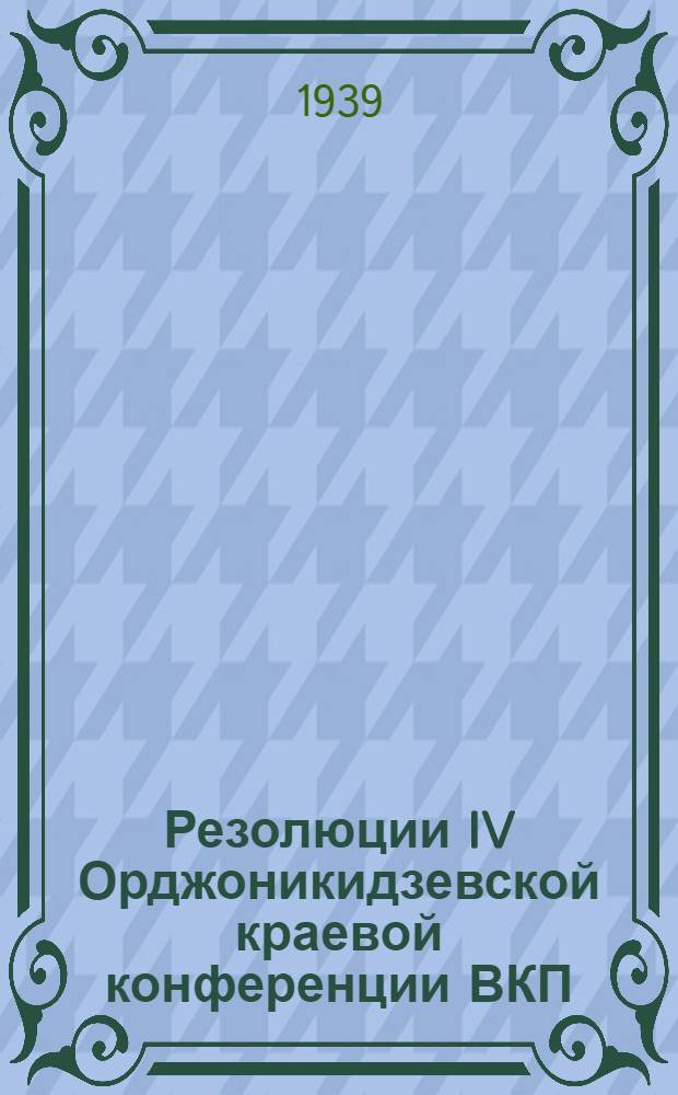 Резолюции IV Орджоникидзевской краевой конференции ВКП(б). (26 февраля-1 марта 1939 г.)