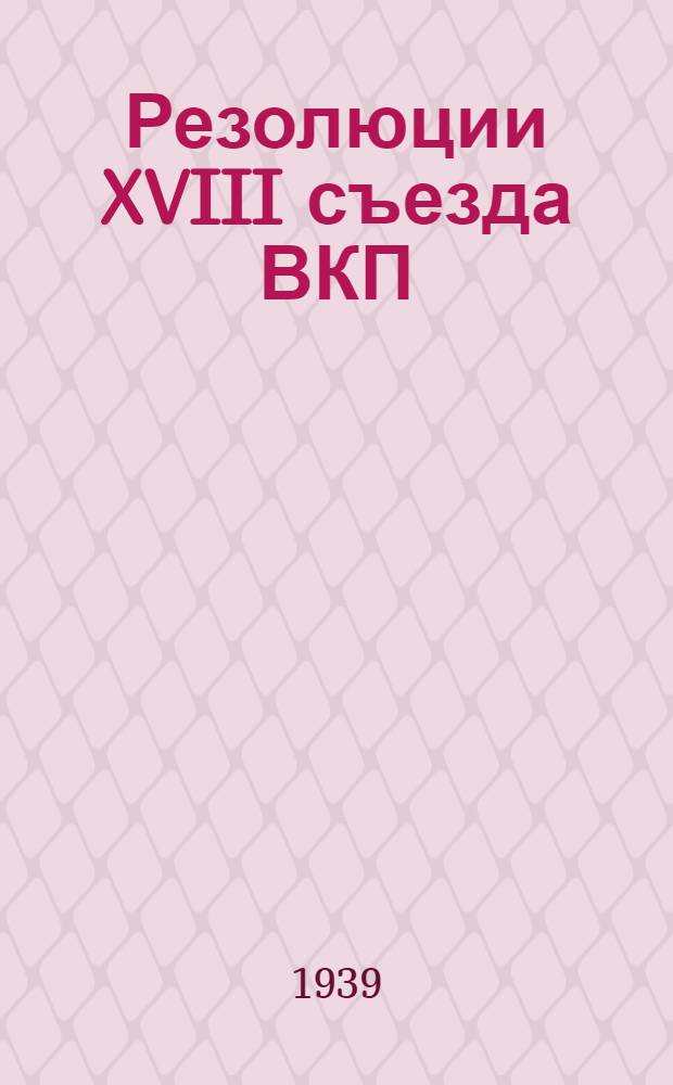Резолюции XVIII съезда ВКП(б) 10-21 марта 1939 г. [и устав ВКП(б)]