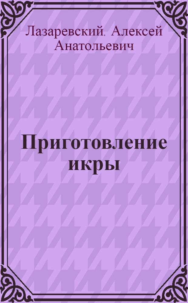 Приготовление икры : Пособие для мастеров икор. цехов Утв. Гл. упр. рыб. и мор. зверобойной пром-сти Наркомрыбпрома СССР