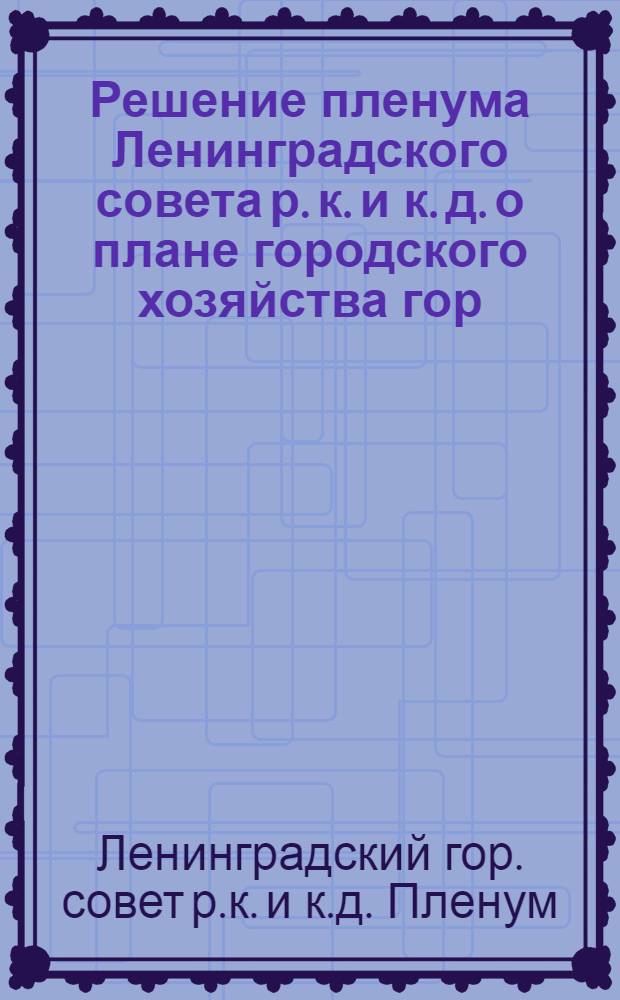 Решение пленума Ленинградского совета р. к. и к. д. о плане городского хозяйства гор. Ленинграда на 1939 год [и решение об утверждении отчета по исполнению бюджета за 1938 год и утверждении бюджета гор. Ленинграда на 1939 год]