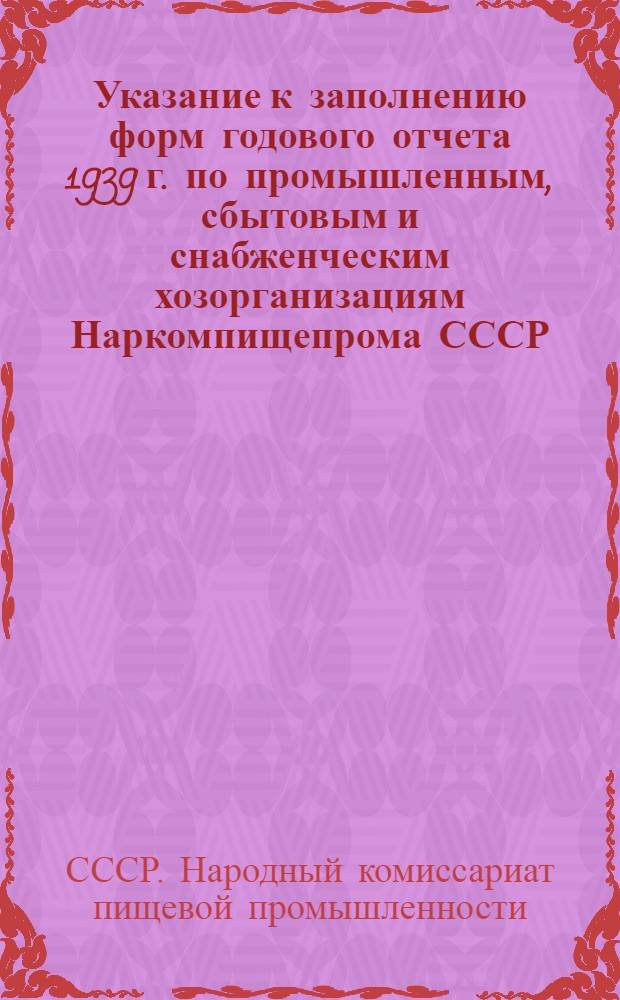 Указание к заполнению форм годового отчета 1939 г. по промышленным, сбытовым и снабженческим хозорганизациям Наркомпищепрома СССР