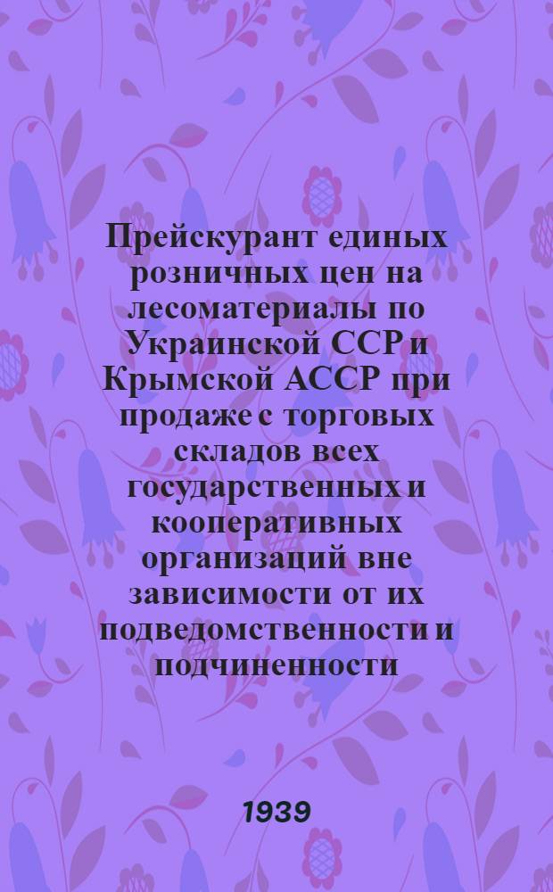 Прейскурант единых розничных цен на лесоматериалы по Украинской ССР и Крымской АССР при продаже с торговых складов всех государственных и кооперативных организаций вне зависимости от их подведомственности и подчиненности : Введено в действие с 1 мая 1936 г. : Утв. Наркомвнуторгом СССР и Наркомлесом..
