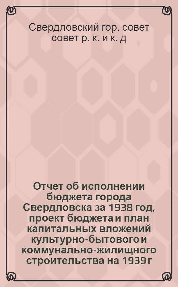 Отчет об исполнении бюджета города Свердловска за 1938 год, проект бюджета и план капитальных вложений культурно-бытового и коммунально-жилищного строительства на 1939 г. : Материал к пленуму Горсовета