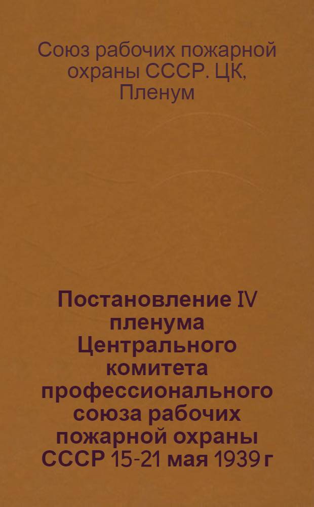 Постановление IV пленума Центрального комитета профессионального союза рабочих пожарной охраны СССР 15-21 мая 1939 г. : По докладу пред. ЦК Союза т. Рукомойкина "О выполнении решений VIII пленума ВЦСПС о работе профсоюзов, в связи с решениями XVIII съезда ВКП(б)" и др. постановл.