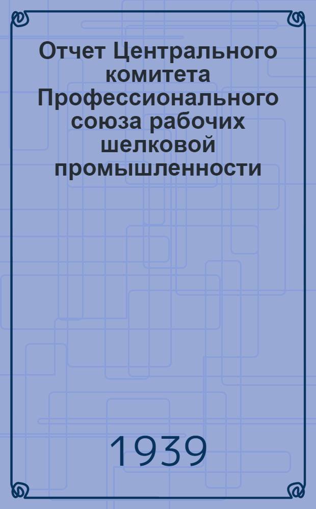 Отчет Центрального комитета Профессионального союза рабочих шелковой промышленности. Сентябрь 1937 г. - октябрь 1939 г.