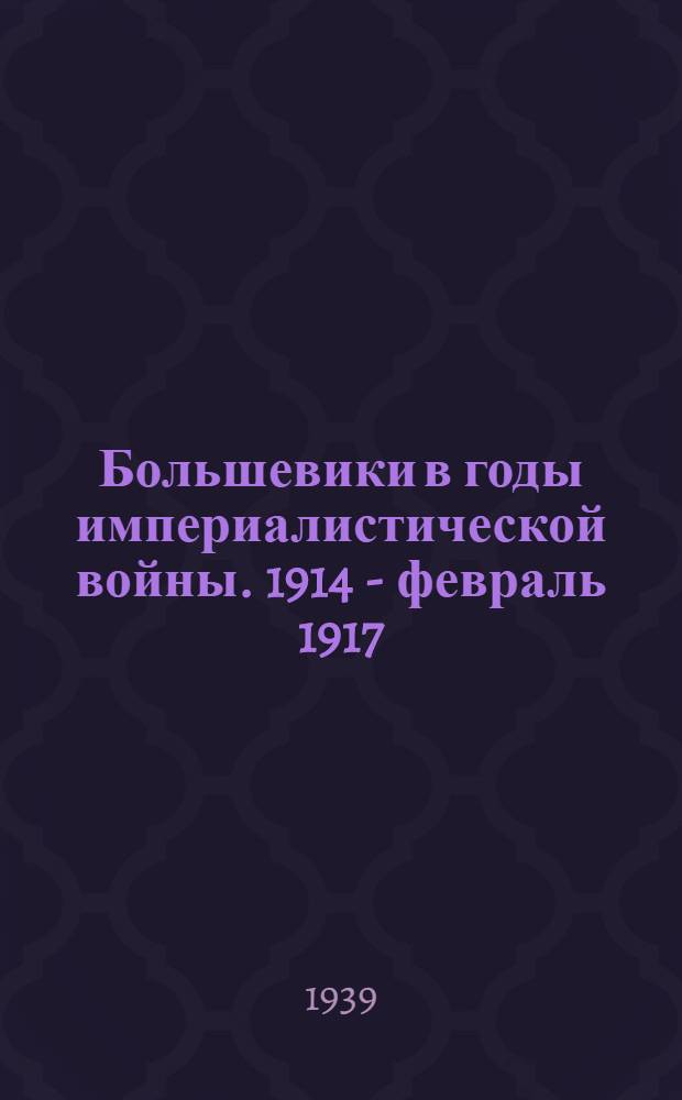 Большевики в годы империалистической войны. 1914 - февраль 1917 : Сб. документов местных большевист. орг-ций