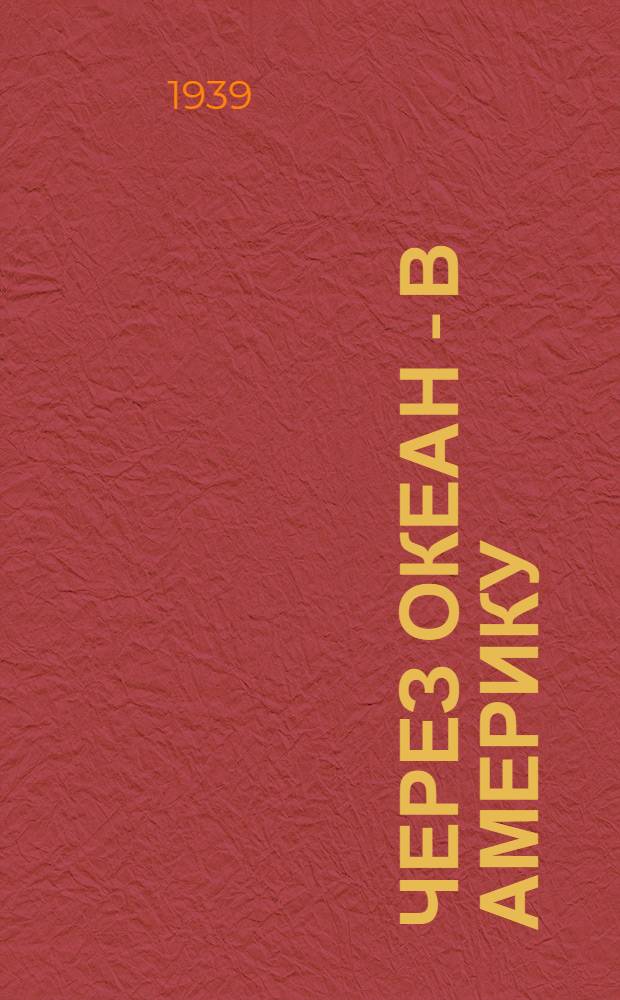 Через океан - в Америку : Беспосадоч. перелет Москва - Сев. Америка В. Коккинаки и М. Гордиенко 1939 г.