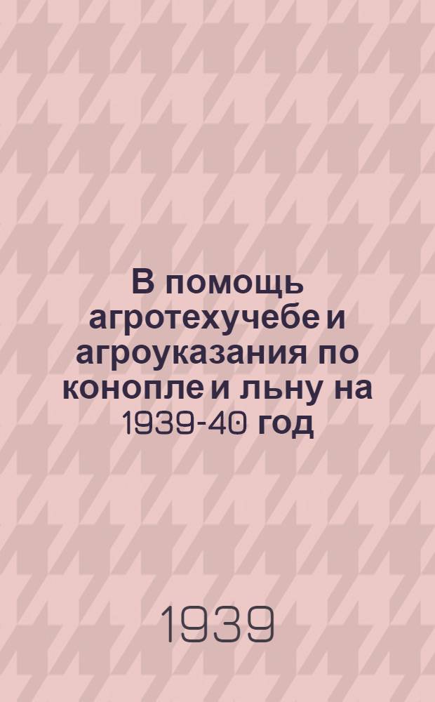 В помощь агротехучебе и агроуказания по конопле и льну на 1939-40 год : (Осенние и весенние работы по подготовке к посеву и уход за посевами)