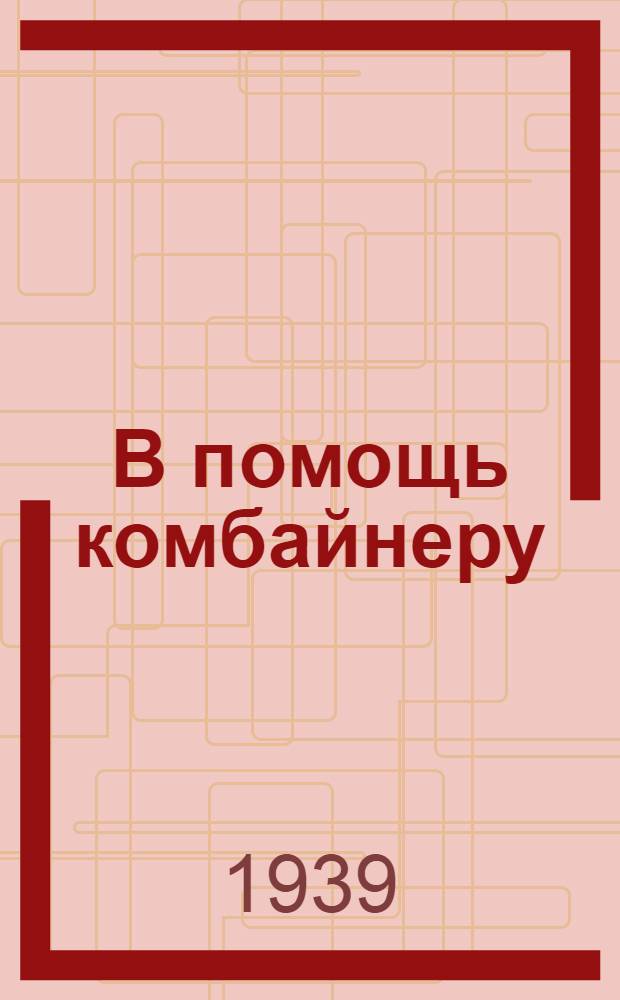 В помощь комбайнеру : Основные руководящие указания по уборке комбайнами урожая 1939 г. : Сборник
