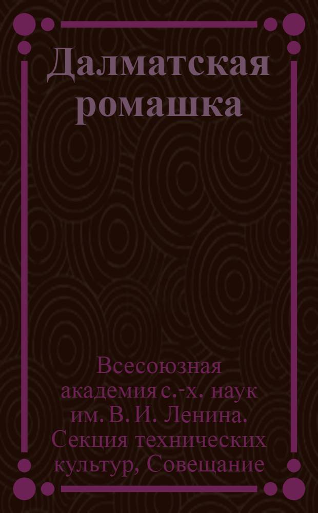 Далматская ромашка = Pyrethrum Ginerariaefolium : Мат-лы Совещания Секции тех. культур. 15-16 июня 1938 г