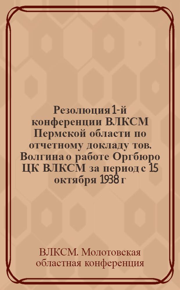Резолюция 1-й конференции ВЛКСМ Пермской области по отчетному докладу тов. Волгина о работе Оргбюро ЦК ВЛКСМ за период с 15 октября 1938 г. по 5 февраля 1939 года