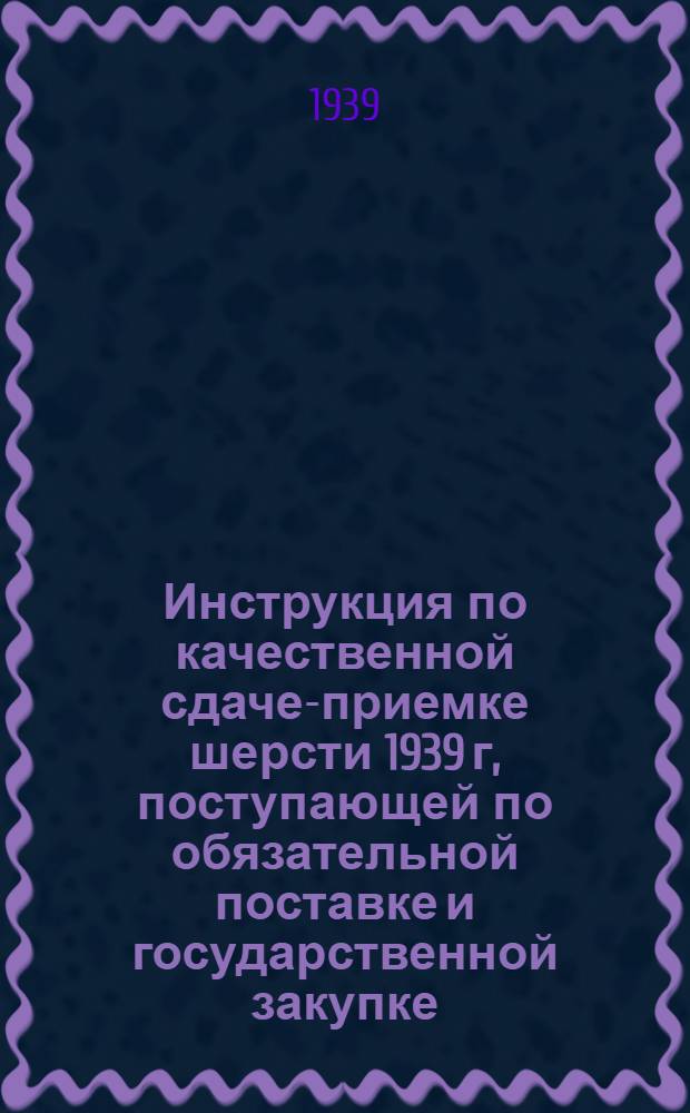 Инструкция по качественной сдаче-приемке шерсти 1939 г, поступающей по обязательной поставке и государственной закупке : Утверждено приказом по Народному Комиссариату Заготовок Союза СССР №463 от 26 апреля 1939