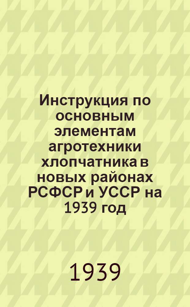 Инструкция по основным элементам агротехники хлопчатника в новых районах РСФСР и УССР на 1939 год