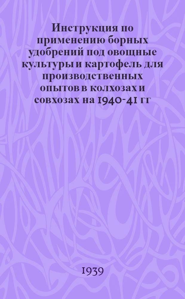 Инструкция по применению борных удобрений под овощные культуры и картофель для производственных опытов в колхозах и совхозах на 1940-41 гг. : Утв. Плодо-овоще-картоф. отделом НКЗ СССР