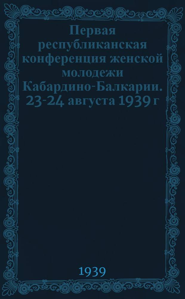 Первая республиканская конференция женской молодежи Кабардино-Балкарии. 23-24 августа 1939 г. : Сб. речей, статей и др. мат-лов