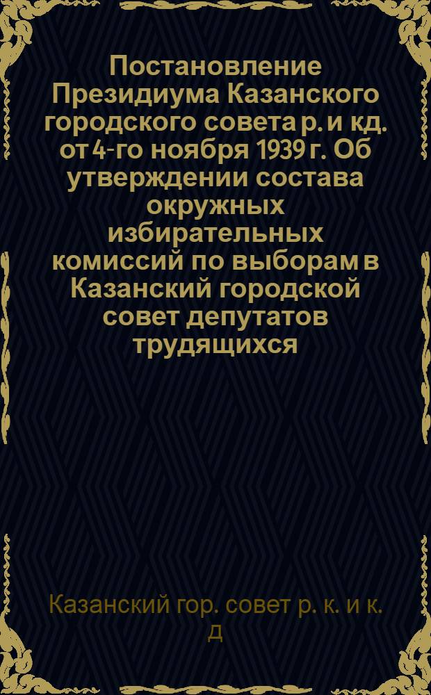 Постановление Президиума Казанского городского совета р. и кд. от 4-го ноября 1939 г. Об утверждении состава окружных избирательных комиссий по выборам в Казанский городской совет депутатов трудящихся