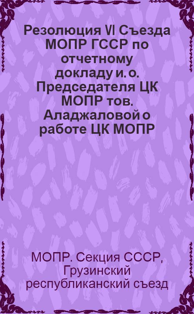 Резолюция VI Съезда МОПР ГССР по отчетному докладу и. о. Председателя ЦК МОПР тов. Аладжаловой о работе ЦК МОПР (ноябрь 1936 г. - ноябрь 1938 г.) и очередных задачах МОПР