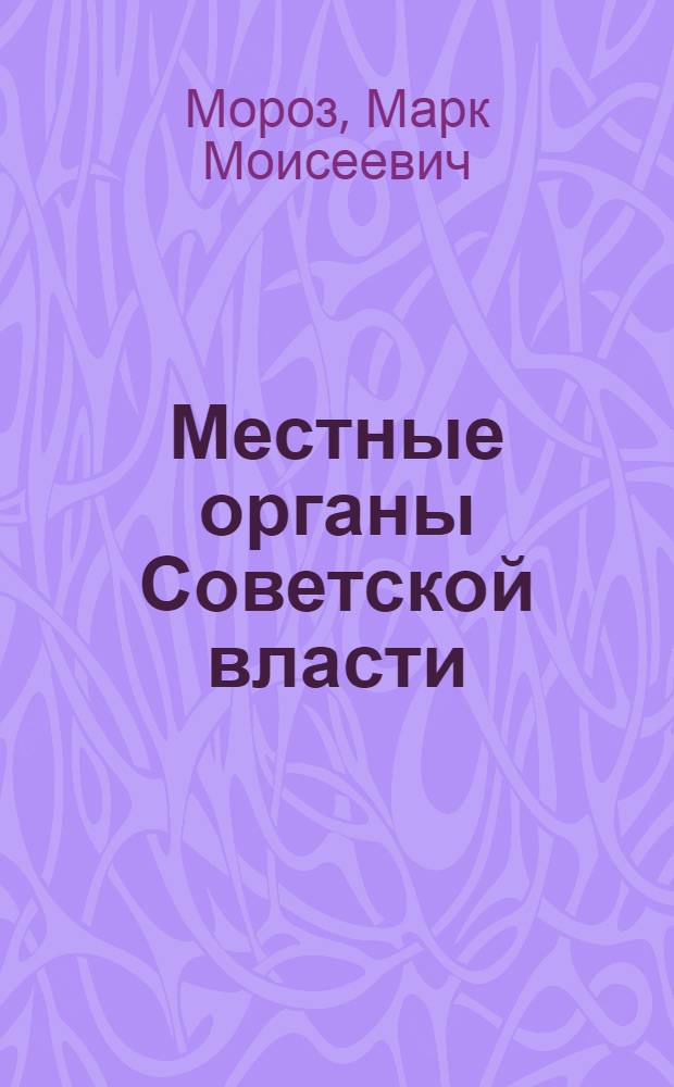 Местные органы Советской власти : В помощь агитаторам и беседчикам к выборам в местные советы депутатов трудящихся РСФСР