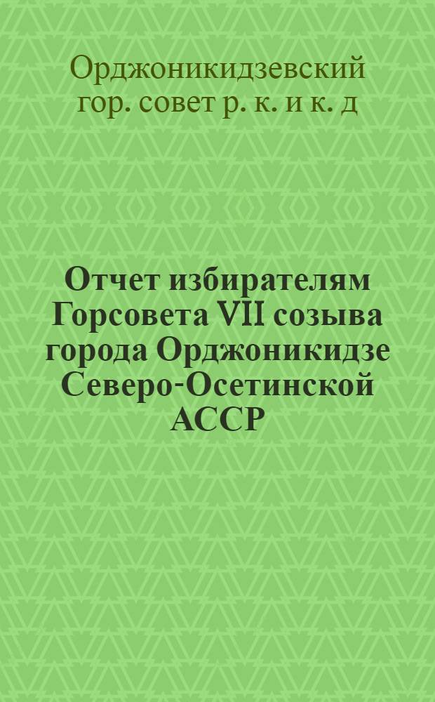 Отчет избирателям Горсовета VII созыва города Орджоникидзе Северо-Осетинской АССР. 1934-1939