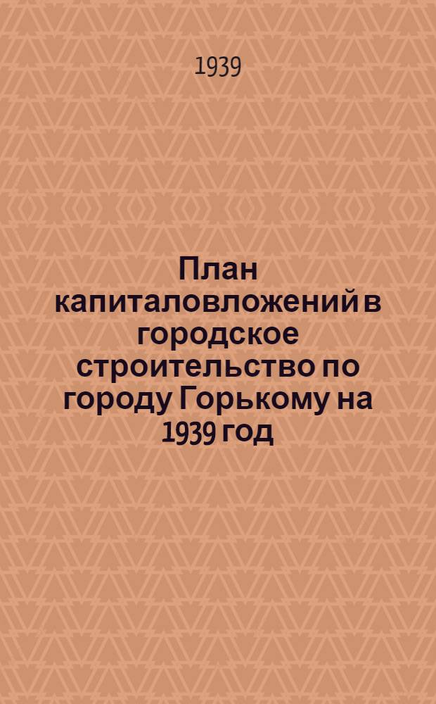 План капиталовложений в городское строительство по городу Горькому на 1939 год : Материал к пленуму Горсовета 13 апр. 1939 г