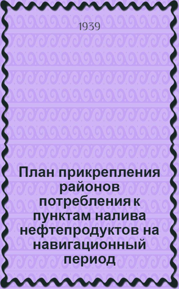 План прикрепления районов потребления к пунктам налива нефтепродуктов на навигационный период (май-октябрь 1939 г.) по основным нефтепродуктам