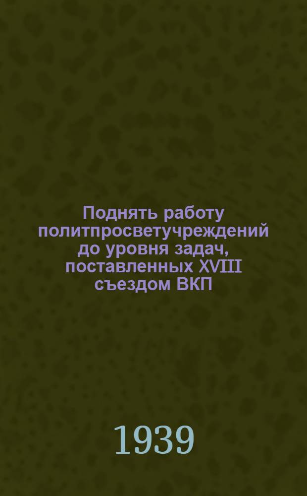 Поднять работу политпросветучреждений до уровня задач, поставленных XVIII съездом ВКП(б) : Постановления Бюро Рост. обкома ВКП(б) и Президиума Рост. облисполкома и др. мат-лы : Сост. Рост. обл. метод. кабинетом политпросветработы на селе при Ростоблоно