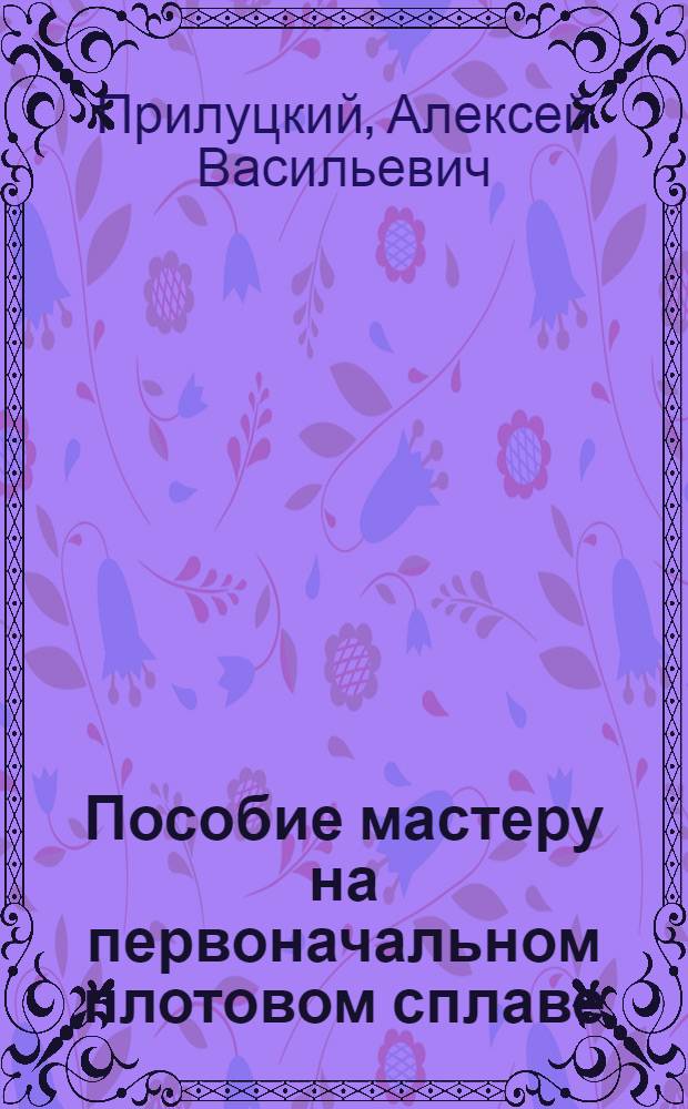 Пособие мастеру на первоначальном плотовом сплаве : Утв. ГУУЗ НКЛеса СССР в качестве пособия по техминимуму