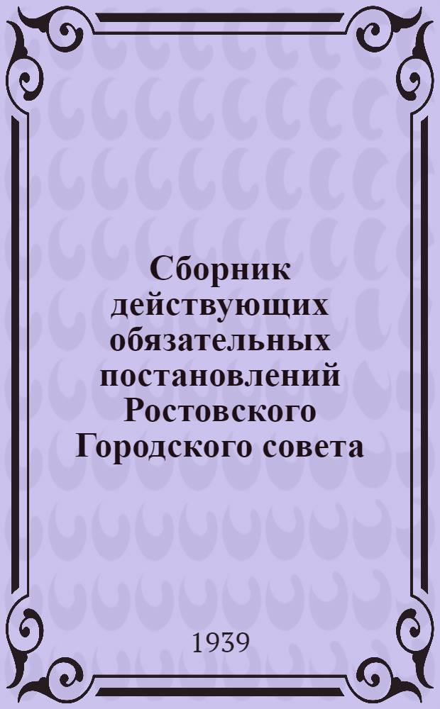 Сборник действующих обязательных постановлений Ростовского Городского совета : По состоянию на 15 февр. 1939 г