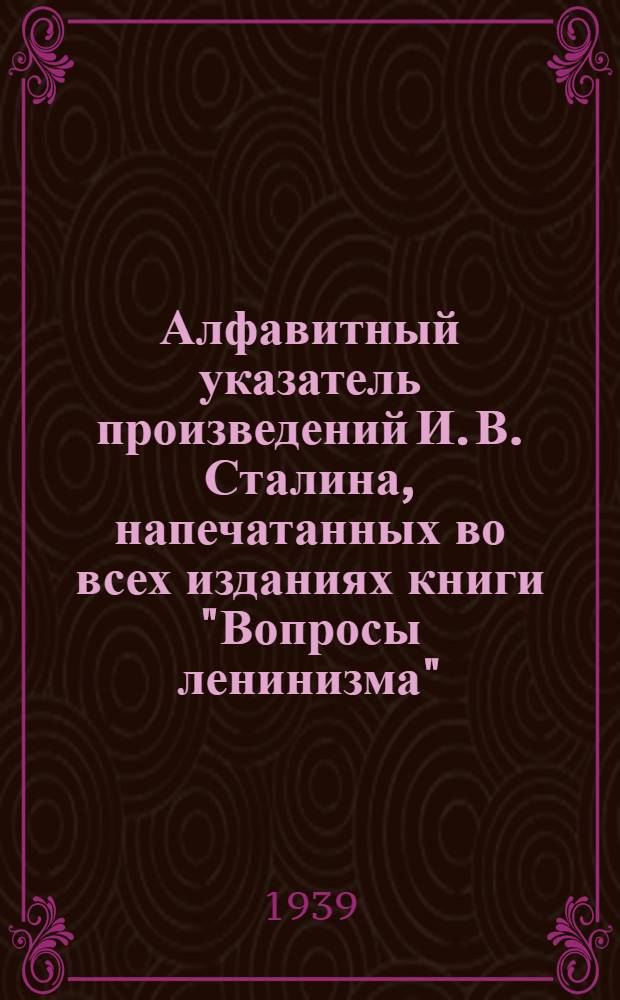 Алфавитный указатель произведений И. В. Сталина, напечатанных во всех изданиях книги "Вопросы ленинизма" (1-11 издания ГИЗа-Партиздата и 1-4 издания "Дешевой библиотеки ОГИЗа")