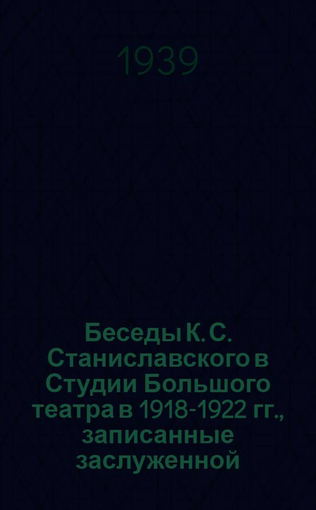 Беседы К. С. Станиславского в Студии Большого театра в 1918-1922 гг., записанные заслуженной. артисткой РСФСР К. Е. Антаровой
