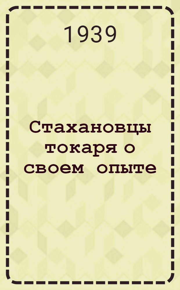 Стахановцы токаря о своем опыте : По мат-лам 1-й конф-ции стахановцев-токарей Коломен. ордена Ленина машиностр. завода им. В. В. Куйбышева (19 апр. 1939 г.)
