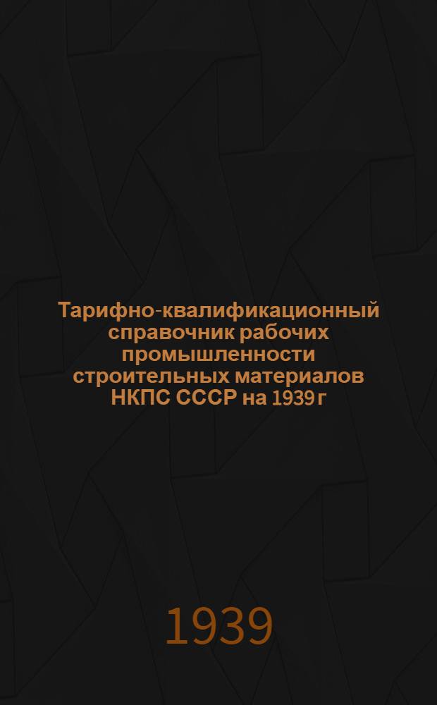 Тарифно-квалификационный справочник рабочих промышленности строительных материалов НКПС СССР на 1939 г. : Утв. нач. Всес. объединения пром-сти строит. мат-лов НКПС