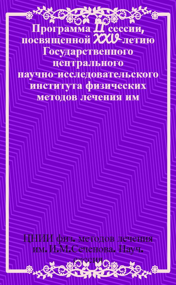 Программа II сессии, посвященной XXV-летию Государственного центрального научно-исследовательского института физических методов лечения им. И. М. Сеченова [и тезисы докладов]. 23-24-25 мая 1939 г.