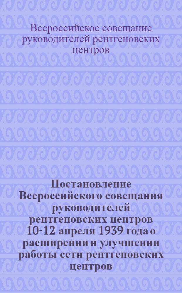 Постановление Всероссийского совещания руководителей рентгеновских центров 10-12 апреля 1939 года [о расширении и улучшении работы сети рентгеновских центров]