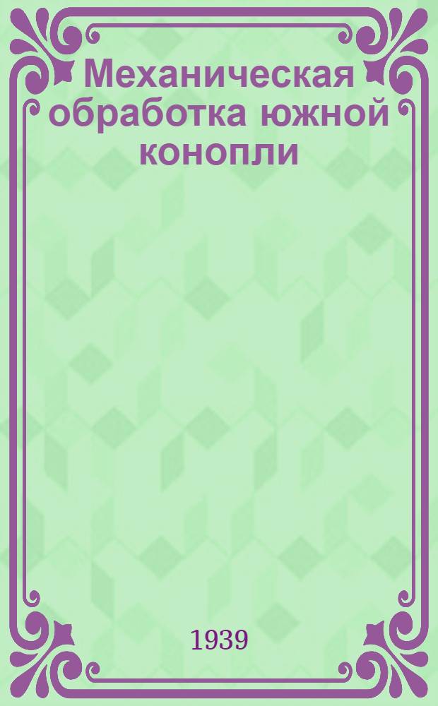 Механическая обработка южной конопли : Утв. Гл. упр. заводов первич. обработки новолуб. культур в качестве учебника по тех. минимуму