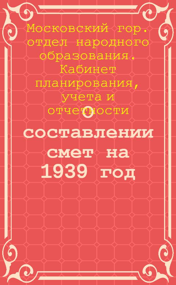 О составлении смет на 1939 год : Для школ, детских садов, детских домов и др. учреждений народного образования г. Москвы