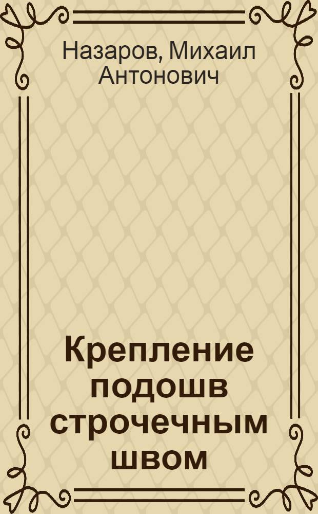 Крепление подошв строчечным швом : Утв. Гл. упр. кожобув. пром-сти НКЛП СССР в качестве учебника по техминимуму
